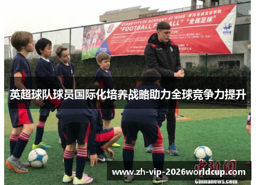 英超球队球员国际化培养战略助力全球竞争力提升 英超球队球员国际化培养战略助力全球竞争力提升