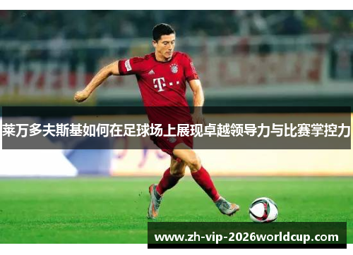 莱万多夫斯基如何在足球场上展现卓越领导力与比赛掌控力