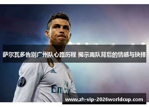 萨尔瓦多告别广州队心路历程 揭示离队背后的情感与抉择 萨尔瓦多告别广州队心路历程 揭示离队背后的情感与抉择