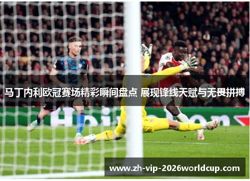 马丁内利欧冠赛场精彩瞬间盘点 展现锋线天赋与无畏拼搏