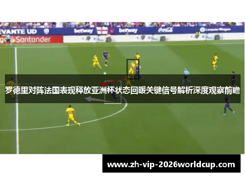 罗德里对阵法国表现释放亚洲杯状态回暖关键信号解析深度观察前瞻