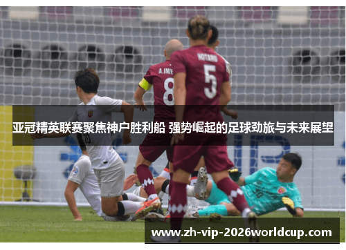 亚冠精英联赛聚焦神户胜利船 强势崛起的足球劲旅与未来展望 亚冠精英联赛聚焦神户胜利船 强势崛起的足球劲旅与未来展望