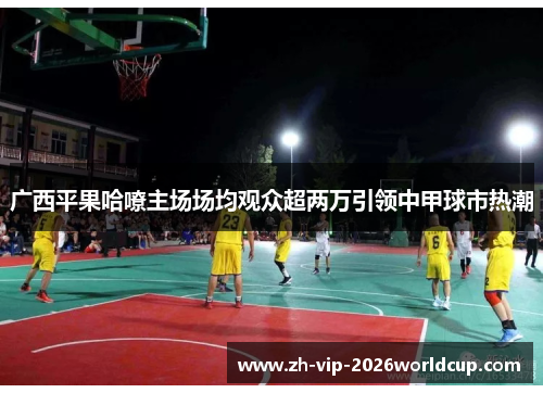 广西平果哈嘹主场场均观众超两万引领中甲球市热潮 广西平果哈嘹主场场均观众超两万引领中甲球市热潮