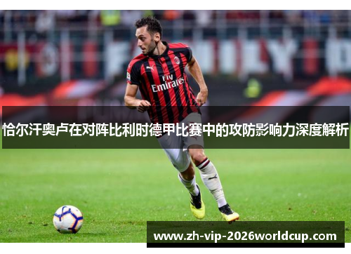 恰尔汗奥卢在对阵比利时德甲比赛中的攻防影响力深度解析 恰尔汗奥卢在对阵比利时德甲比赛中的攻防影响力深度解析