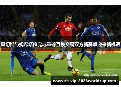桑切斯与姆希塔良完成重磅互换交易双方新赛季迎来新机遇 桑切斯与姆希塔良完成重磅互换交易双方新赛季迎来新机遇