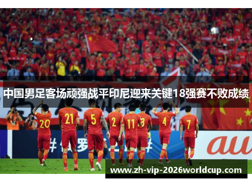中国男足客场顽强战平印尼迎来关键18强赛不败成绩 中国男足客场顽强战平印尼迎来关键18强赛不败成绩
